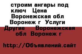 строим ангары под ключ › Цена ­ 4 000 - Воронежская обл., Воронеж г. Услуги » Другие   . Воронежская обл.,Воронеж г.